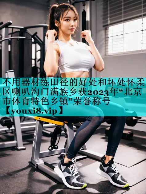 不用器材练田径的好处和坏处怀柔区喇叭沟门满族乡获2023年“北京市体育特色乡镇”荣誉称号