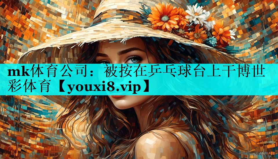 mk体育公司：被按在乒乓球台上干博世彩体育