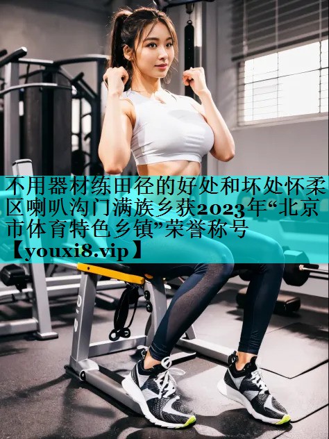 不用器材练田径的好处和坏处怀柔区喇叭沟门满族乡获2023年“北京市体育特色乡镇”荣誉称号 不用器材练田径的好处和坏处怀柔区喇叭沟门满族乡获2023年“北京市体育特色乡镇”荣誉称号