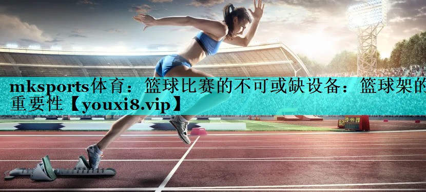 mksports体育：篮球比赛的不可或缺设备：篮球架的重要性