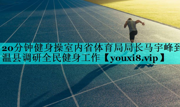 20分钟健身操室内省体育局局长马宇峰到温县调研全民健身工作