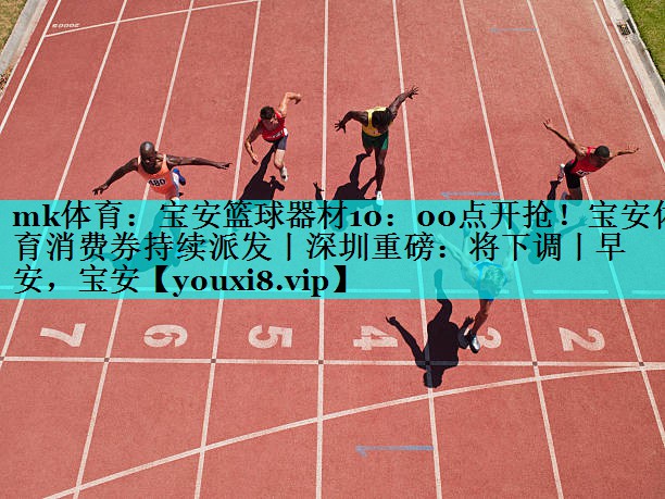 mk体育：宝安篮球器材10：00点开抢！宝安体育消费券持续派发丨深圳重磅：将下调丨早安，宝安