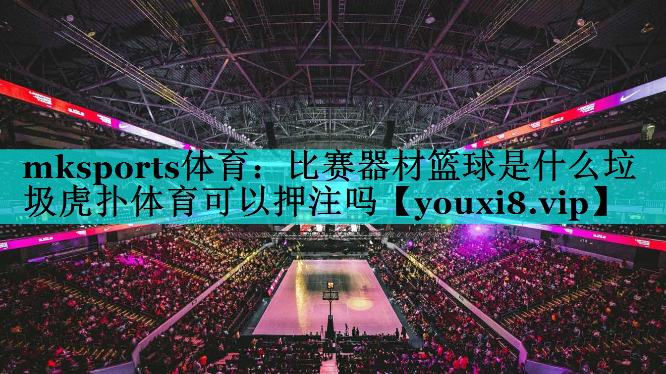 mksports体育：比赛器材篮球是什么垃圾虎扑体育可以押注吗