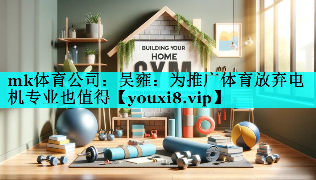 mk体育公司：吴雍：为推广体育放弃电机专业也值得