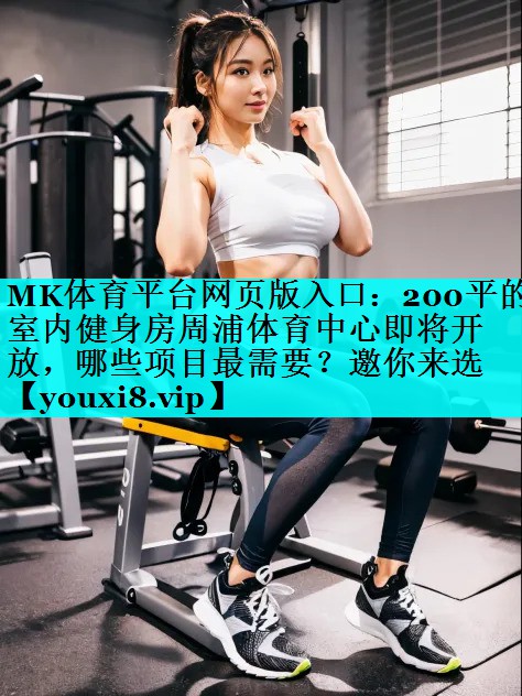 MK体育平台网页版入口：200平的室内健身房周浦体育中心即将开放，哪些项目最需要？邀你来选