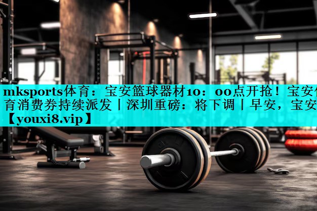 mksports体育：宝安篮球器材10：00点开抢！宝安体育消费券持续派发丨深圳重磅：将下调丨早安，宝安