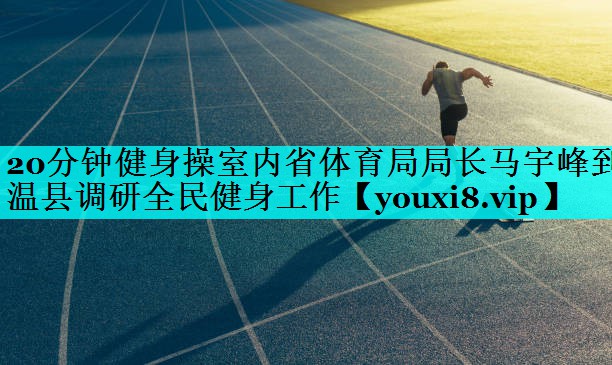 20分钟健身操室内省体育局局长马宇峰到温县调研全民健身工作 20分钟健身操室内省体育局局长马宇峰到温县调研全民健身工作