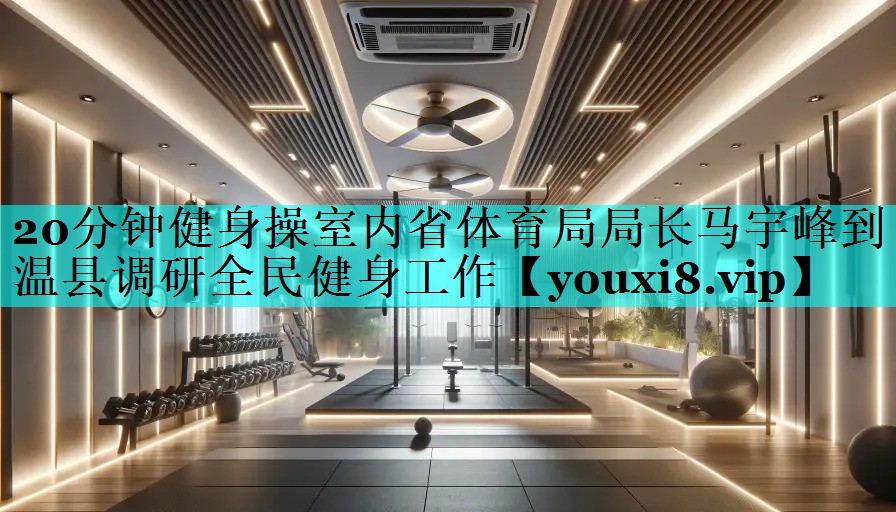 20分钟健身操室内省体育局局长马宇峰到温县调研全民健身工作 20分钟健身操室内省体育局局长马宇峰到温县调研全民健身工作