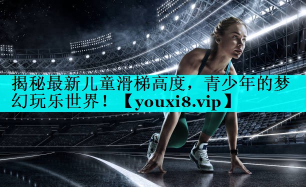 揭秘最新儿童滑梯高度,青少年的梦幻玩乐世界! 揭秘最新儿童滑梯高度,青少年的梦幻玩乐世界!