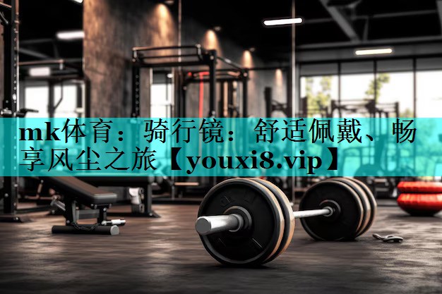 骑行镜:舒适佩戴、畅享风尘之旅 骑行镜:舒适佩戴、畅享风尘之旅